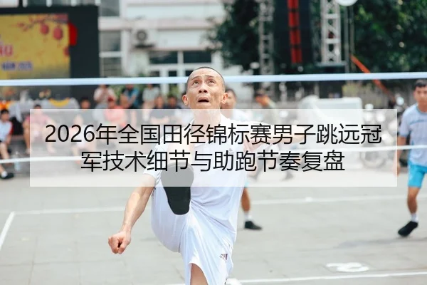 2026年全国田径锦标赛男子跳远冠军技术细节与助跑节奏复盘