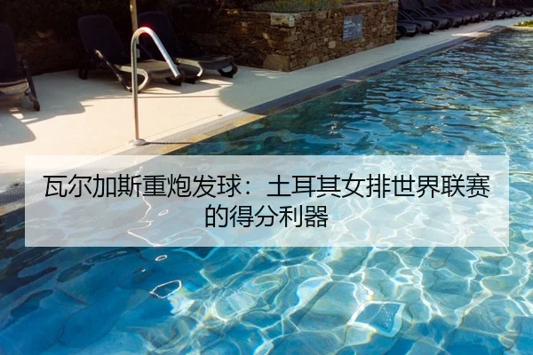 瓦尔加斯重炮发球：土耳其女排世界联赛的得分利器